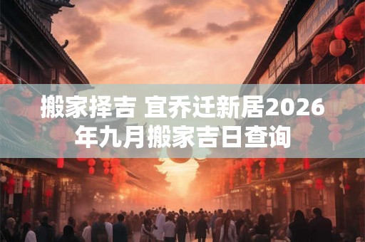 搬家择吉 宜乔迁新居2026年九月搬家吉日查询