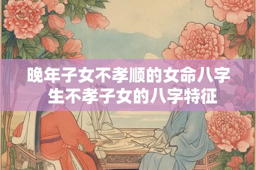 晚年子女不孝顺的女命八字  生不孝子女的八字特征