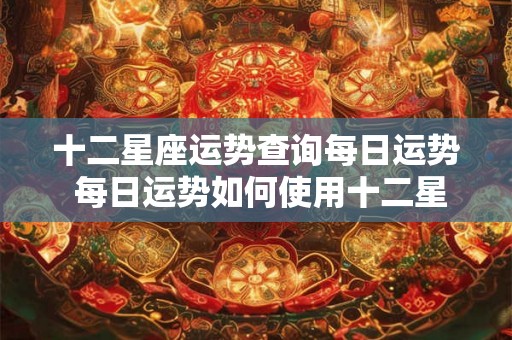 十二星座运势查询每日运势 每日运势如何使用十二星座运势查询了解你的星座运势