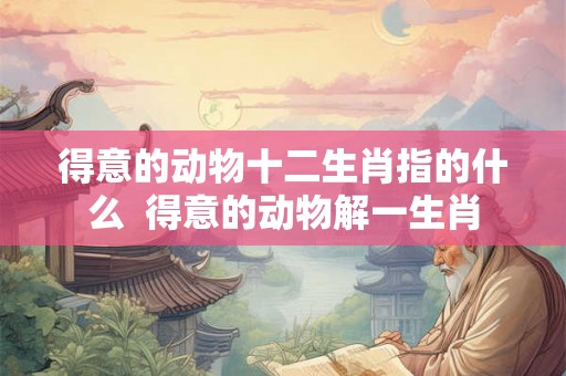 得意的动物十二生肖指的什么  得意的动物解一生肖