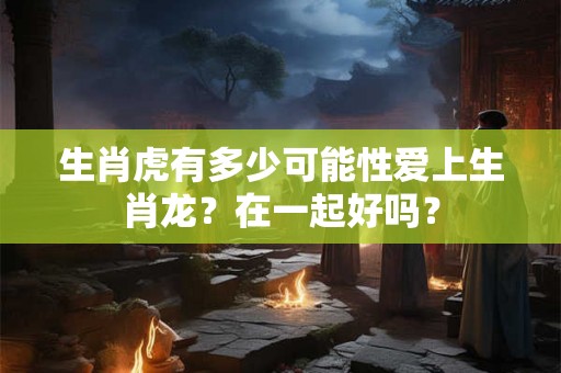 生肖虎有多少可能性爱上生肖龙?在一起好吗? 生肖虎有多少可能性爱上生肖龙?在一起好吗?