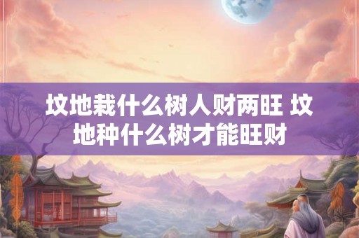 坟地栽什么树人财两旺 坟地种什么树才能旺财