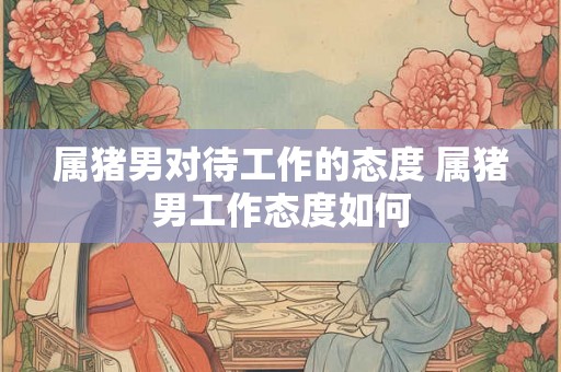 属猪男对待工作的态度 属猪男工作态度如何 属猪男对待工作的态度 属猪男工作态度如何