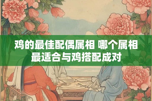 鸡的最佳配偶属相 哪个属相最适合与鸡搭配成对