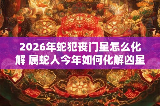 2026年蛇犯丧门星怎么化解 属蛇人今年如何化解凶星 2026年蛇犯丧门星怎么化解 属蛇人今年如何化解凶星