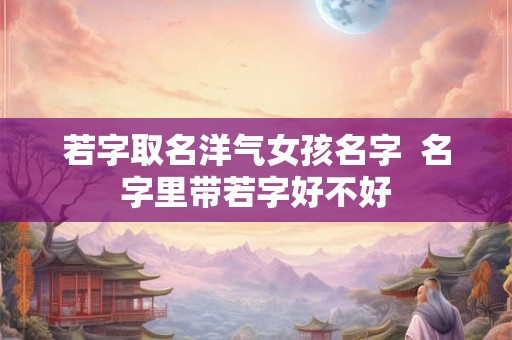 若字取名洋气女孩名字  名字里带若字好不好
