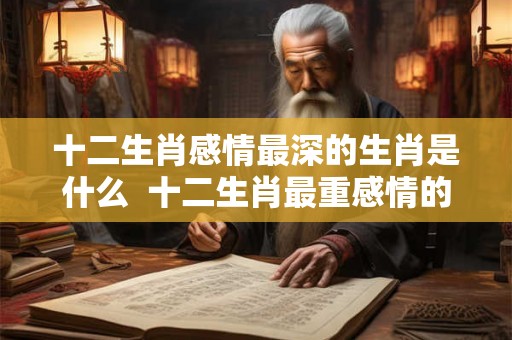 十二生肖感情最深的生肖是什么 十二生肖最重感情的生肖是什么 十二生肖感情最深的生肖是什么 十二生肖最重感情的生肖是什么