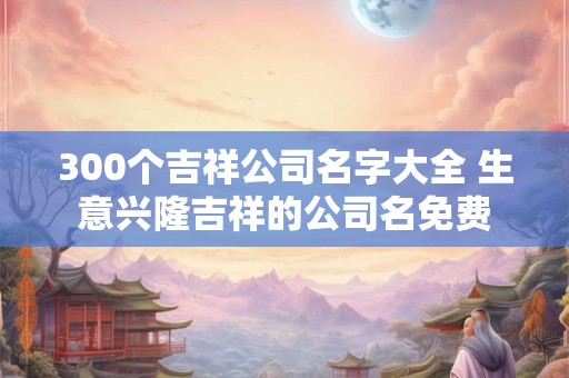300个吉祥公司名字大全 生意兴隆吉祥的公司名免费