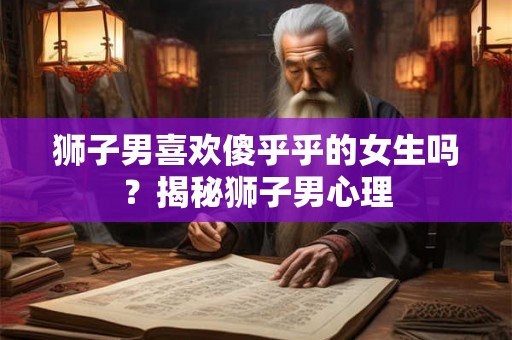 狮子男喜欢傻乎乎的女生吗？揭秘狮子男心理