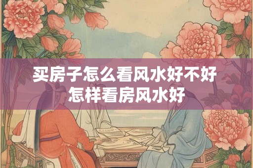 买房子怎么看风水好不好 怎样看房风水好