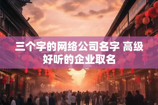 三个字的网络公司名字 高级好听的企业取名 三个字的网络公司名字 高级好听的企业取名