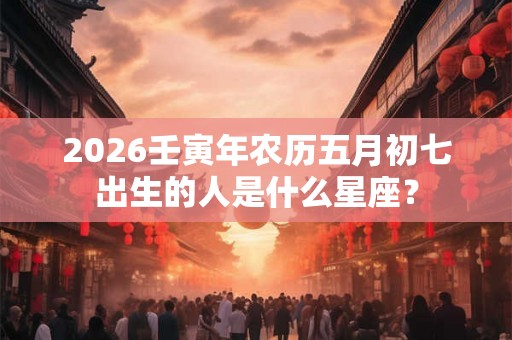 2026壬寅年农历五月初七出生的人是什么星座？