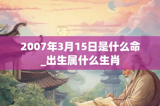 2007年3月15日是什么命_出生属什么生肖