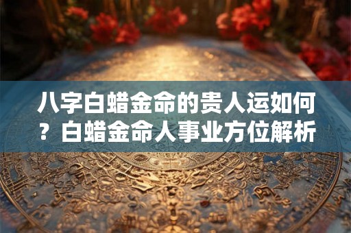 八字白蜡金命的贵人运如何？白蜡金命人事业方位解析
