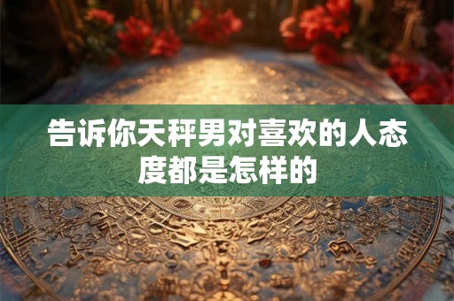 告诉你天秤男对喜欢的人态度都是怎样的