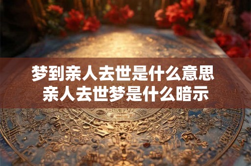 梦到亲人去世是什么意思 亲人去世梦是什么暗示