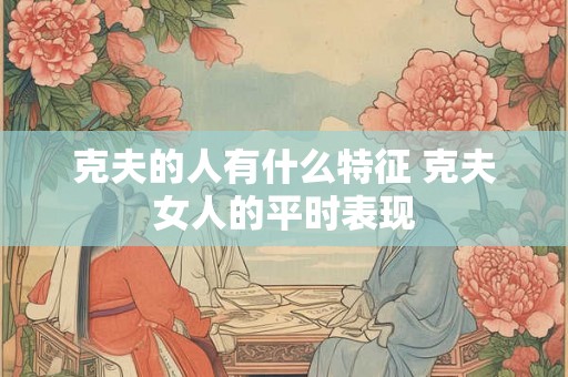 克夫的人有什么特征 克夫女人的平时表现 克夫的人有什么特征 克夫女人的平时表现