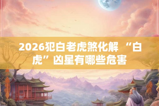 2026犯白老虎煞化解 “白虎”凶星有哪些危害