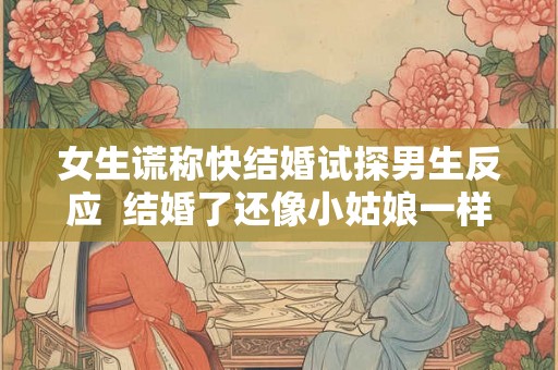 女生谎称快结婚试探男生反应 结婚了还像小姑娘一样 女生谎称快结婚试探男生反应 结婚了还像小姑娘一样
