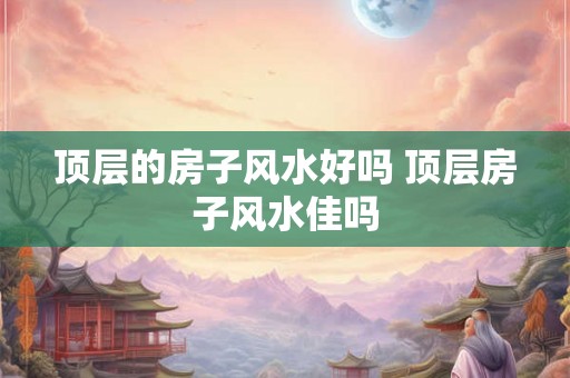 顶层的房子风水好吗 顶层房子风水佳吗