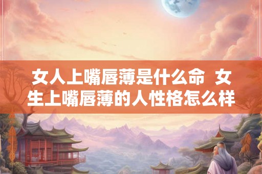 女人上嘴唇薄是什么命 女生上嘴唇薄的人性格怎么样 女人上嘴唇薄是什么命 女生上嘴唇薄的人性格怎么样
