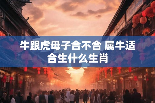 牛跟虎母子合不合 属牛适合生什么生肖