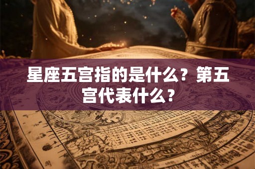 星座五宫指的是什么?第五宫代表什么? 星座五宫指的是什么?第五宫代表什么?