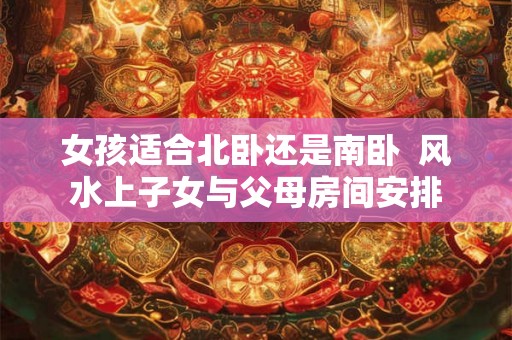 女孩适合北卧还是南卧  风水上子女与父母房间安排