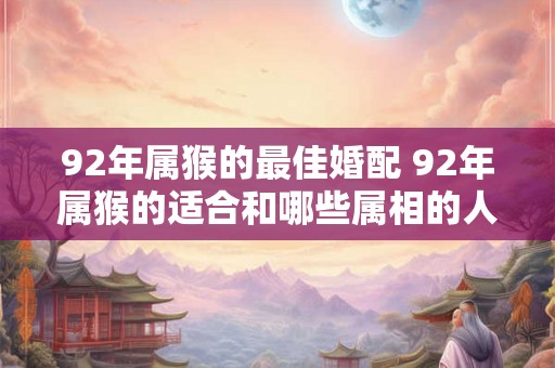 92年属猴的最佳婚配 92年属猴的适合和哪些属相的人结婚 92年属猴的最佳婚配 92年属猴的适合和哪些属相的人结婚