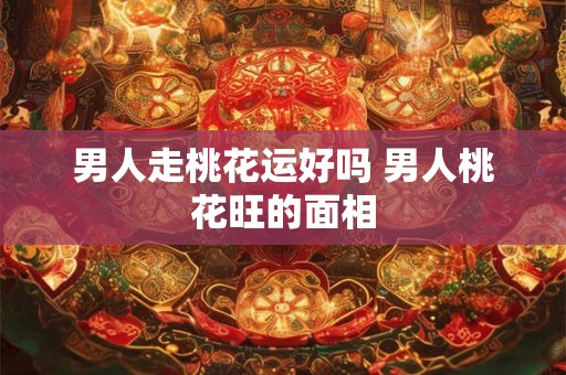 男人走桃花运好吗 男人桃花旺的面相