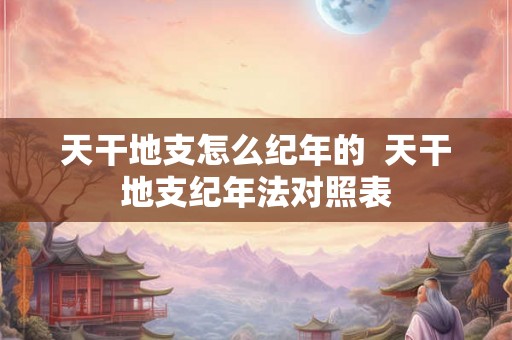 天干地支怎么纪年的 天干地支纪年法对照表 天干地支怎么纪年的 天干地支纪年法对照表