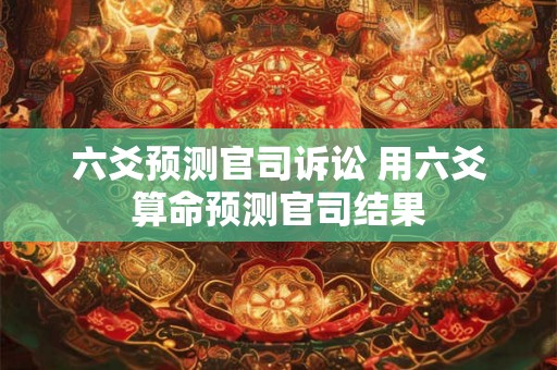 六爻预测官司诉讼 用六爻算命预测官司结果