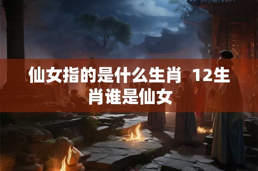 仙女指的是什么生肖 12生肖谁是仙女 仙女指的是什么生肖 12生肖谁是仙女