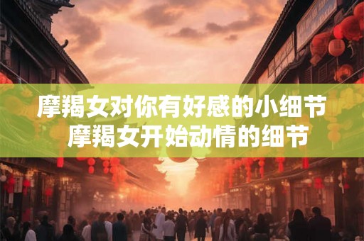 摩羯女对你有好感的小细节 摩羯女开始动情的细节 摩羯女对你有好感的小细节 摩羯女开始动情的细节