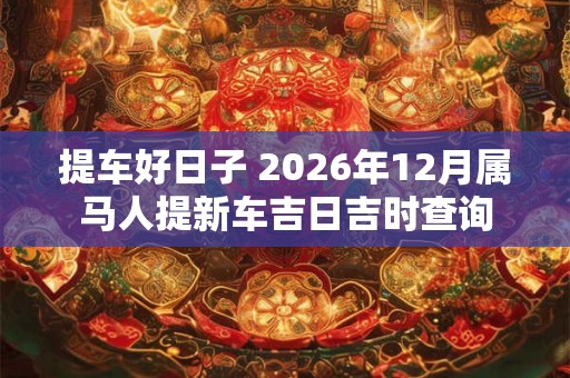 提车好日子 2026年12月属马人提新车吉日吉时查询