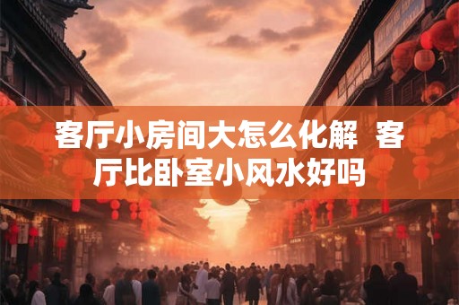 客厅小房间大怎么化解  客厅比卧室小风水好吗
