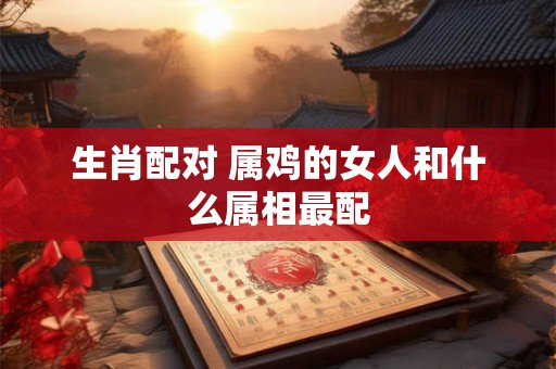 生肖配对 属鸡的女人和什么属相最配 生肖配对 属鸡的女人和什么属相最配