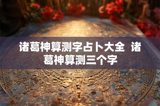 诸葛神算测字占卜大全 诸葛神算测三个字 诸葛神算测字占卜大全 诸葛神算测三个字