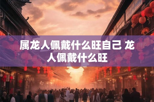 属龙人佩戴什么旺自己 龙人佩戴什么旺