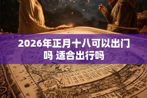 2026年正月十八可以出门吗 适合出行吗 2026年正月十八可以出门吗 适合出行吗