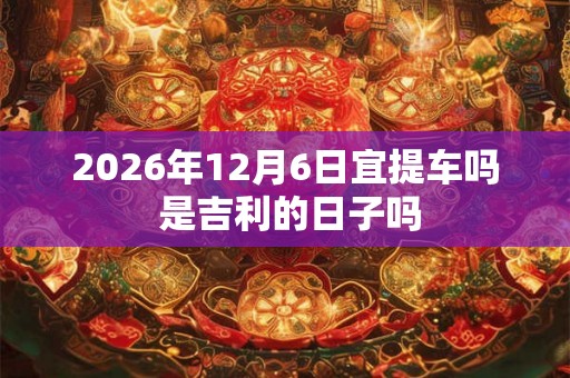 2026年12月6日宜提车吗 是吉利的日子吗
