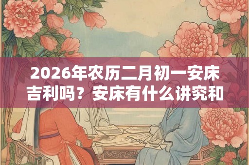 2026年农历二月初一安床吉利吗？安床有什么讲究和忌讳？