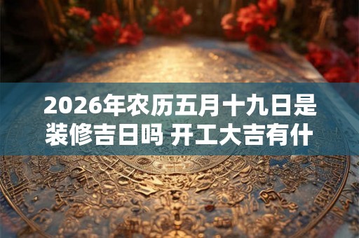 2026年农历五月十九日是装修吉日吗 开工大吉有什么讲究