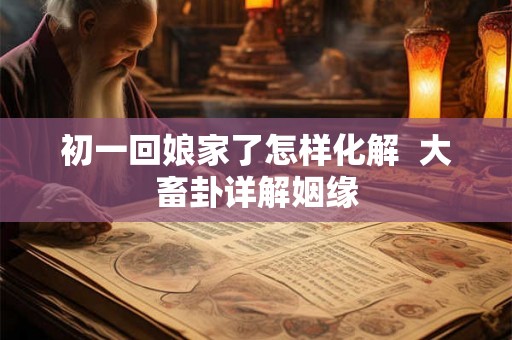 初一回娘家了怎样化解  大畜卦详解姻缘