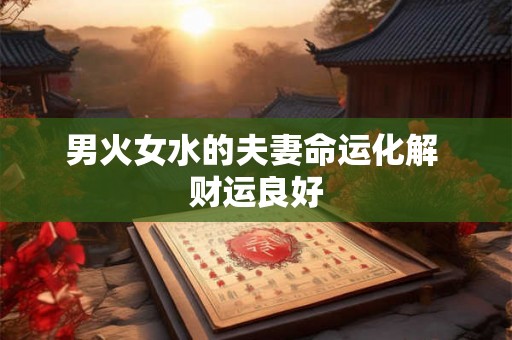 男火女水的夫妻命运化解 财运良好