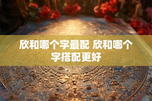 欣和哪个字最配 欣和哪个字搭配更好
