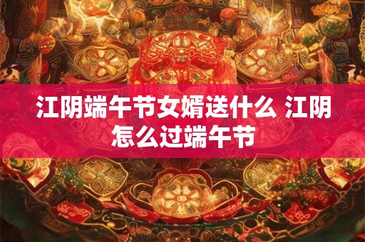 江阴端午节女婿送什么 江阴怎么过端午节