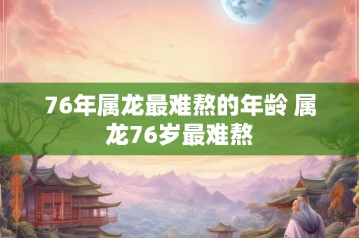 76年属龙最难熬的年龄 属龙76岁最难熬