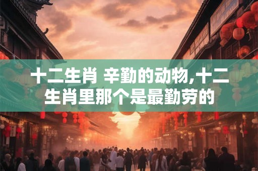 十二生肖 辛勤的动物,十二生肖里那个是最勤劳的