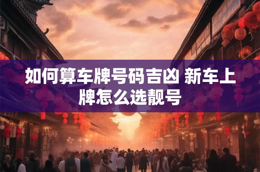 如何算车牌号码吉凶 新车上牌怎么选靓号 如何算车牌号码吉凶 新车上牌怎么选靓号
